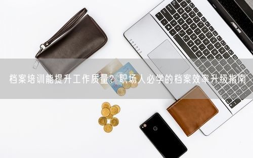 档案培训能提升工作质量？职场人必学的档案效率升级指南