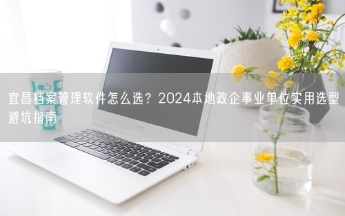 宜昌档案管理软件怎么选?2024本地政企事业单位实用选型避坑指南