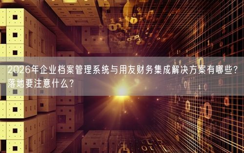 2026年企业档案管理系统与用友财务集成解决方案有哪些？落地要注意什么？