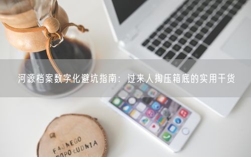 河源档案数字化避坑指南:过来人掏压箱底的实用干货