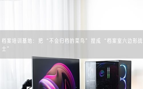 档案培训基地：把“不会归档的菜鸟”捏成“档案室六边形战士”