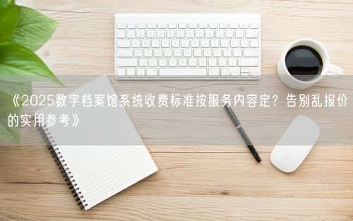 《2025数字档案馆系统收费标准按服务内容定？告别乱报价的实用参考》