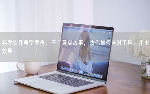 档案软件典型案例：三个真实故事，教你如何选对工具、用出效果