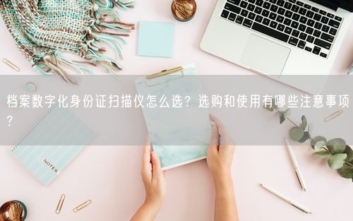 档案数字化身份证扫描仪怎么选？选购和使用有哪些注意事项？