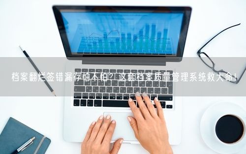 档案翻烂签错漏存怕不怕?这套档案质量管理系统救大命!