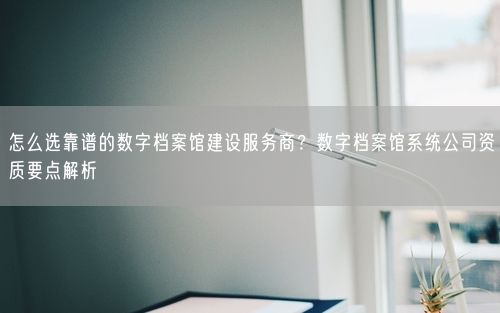 怎么选靠谱的数字档案馆建设服务商?数字档案馆系统公司资质要点解析