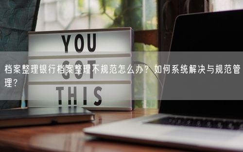 档案整理银行档案整理不规范怎么办？如何系统解决与规范管理？
