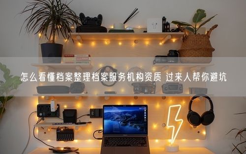 怎么看懂档案整理档案服务机构资质 过来人帮你避坑
