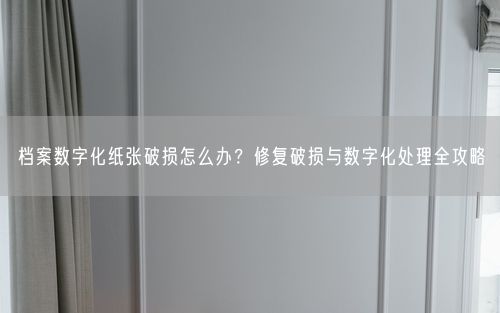 档案数字化纸张破损怎么办？修复破损与数字化处理全攻略