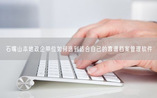 石嘴山本地政企单位如何选到适合自己的靠谱档案管理软件
