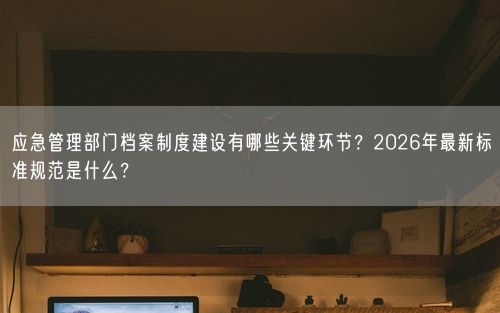 应急管理部门档案制度建设有哪些关键环节?2026年最新标准规范是什么?