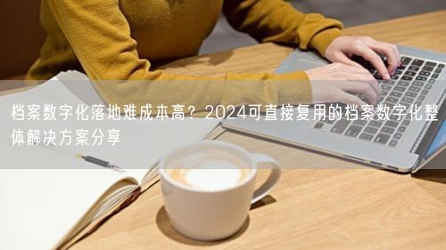 档案数字化落地难成本高?2024可直接复用的档案数字化整体解决方案分享