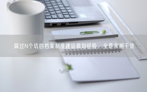 踩过N个坑的档案制度建设规划经验，全是亲测干货