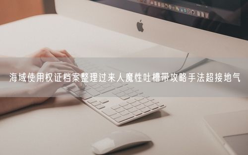 海域使用权证档案整理过来人魔性吐槽带攻略手法超接地气
