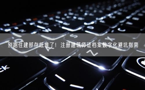 别跑住建部存纸堆了！注册建筑师证档案数字化避坑指南