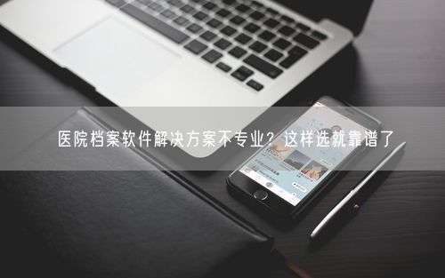 医院档案软件解决方案不专业？这样选就靠谱了