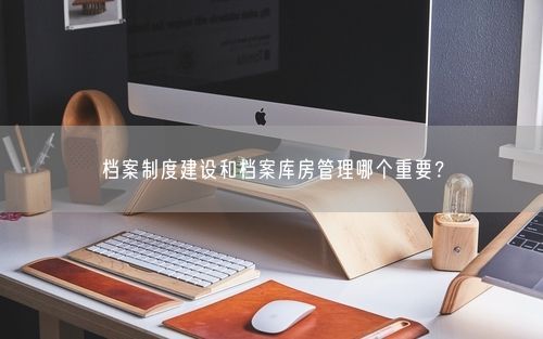 档案制度建设和档案库房管理哪个重要?