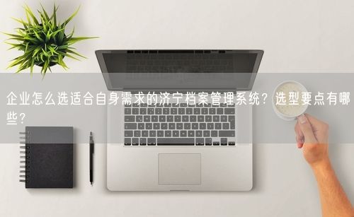 企业怎么选适合自身需求的济宁档案管理系统？选型要点有哪些？