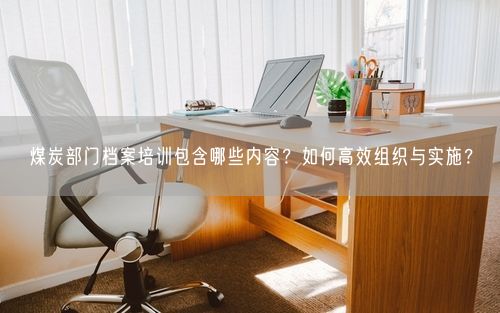 煤炭部门档案培训包含哪些内容？如何高效组织与实施？