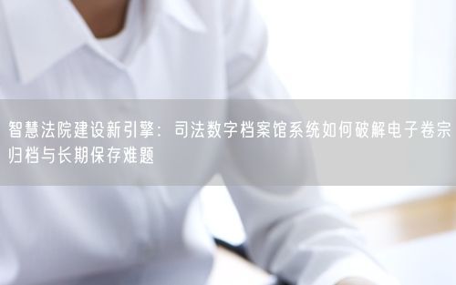 智慧法院建设新引擎:司法数字档案馆系统如何破解电子卷宗归档与长期保存难题