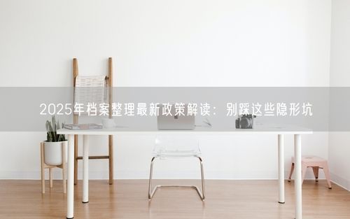 2025年档案整理最新政策解读：别踩这些隐形坑
