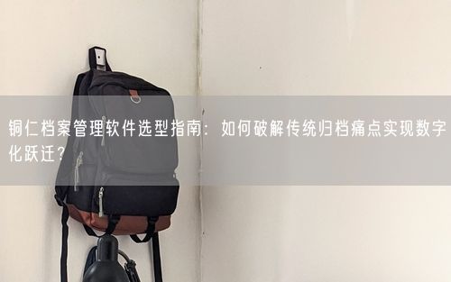 铜仁档案管理软件选型指南:如何破解传统归档痛点实现数字化跃迁?