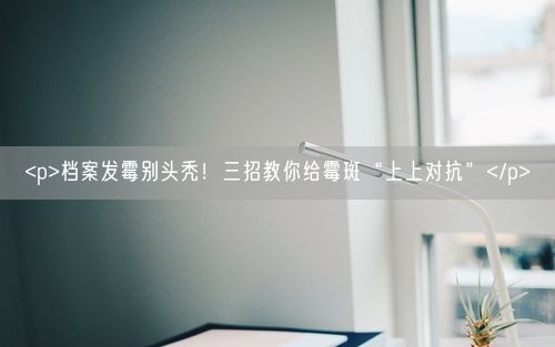 <p>档案发霉别头秃!三招教你给霉斑“上上对抗”</p>