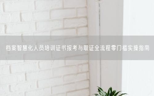 档案智慧化人员培训证书报考与取证全流程零门槛实操指南