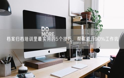 档案归档培训里最实用的5个技巧,帮你避开90%工作坑