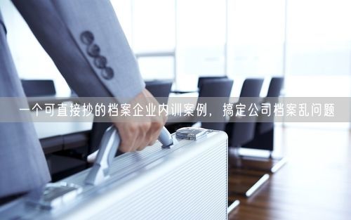 一个可直接抄的档案企业内训案例，搞定公司档案乱问题