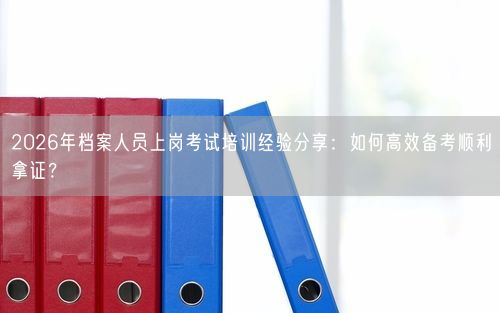2026年档案人员上岗考试培训经验分享：如何高效备考顺利拿证？