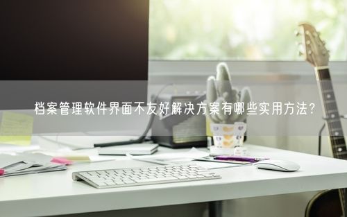 档案管理软件界面不友好解决方案有哪些实用方法？