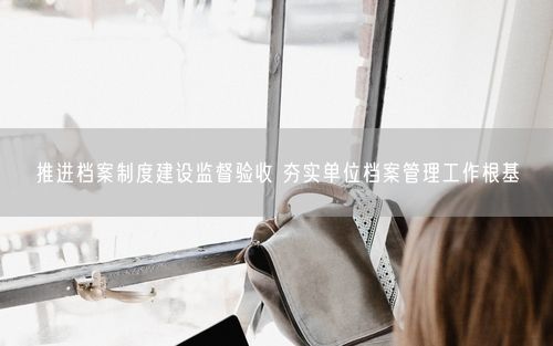 推进档案制度建设监督验收 夯实单位档案管理工作根基