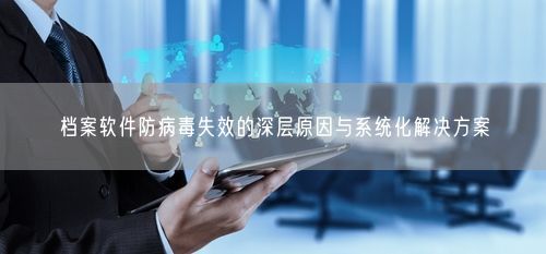 档案软件防病毒失效的深层原因与系统化解决方案