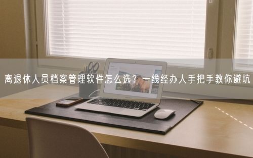 离退休人员档案管理软件怎么选？一线经办人手把手教你避坑