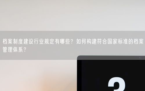 档案制度建设行业规定有哪些？如何构建符合国家标准的档案管理体系？