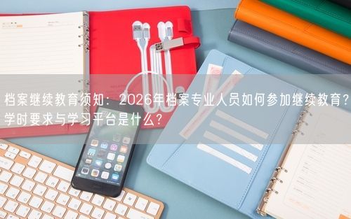 档案继续教育须知：2026年档案专业人员如何参加继续教育？学时要求与学习平台是什么？