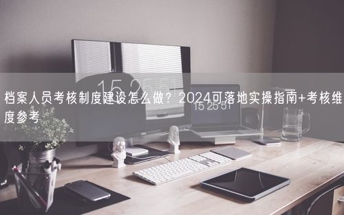 档案人员考核制度建设怎么做？2024可落地实操指南+考核维度参考