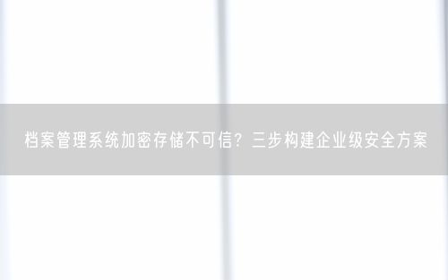 档案管理系统加密存储不可信?三步构建企业级安全方案
