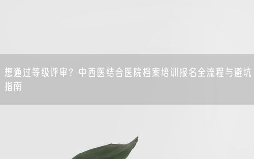 想通过等级评审？中西医结合医院档案培训报名全流程与避坑指南