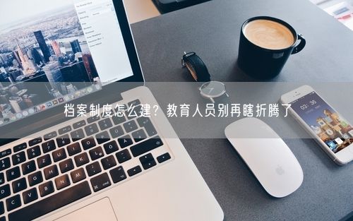 档案制度怎么建？教育人员别再瞎折腾了