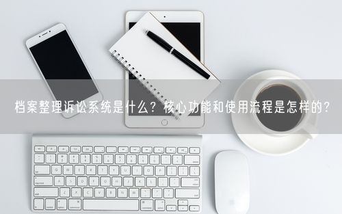 档案整理诉讼系统是什么？核心功能和使用流程是怎样的？