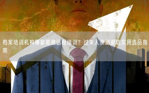 档案培训机构哪家能做远程培训?过来人亲测避坑实用选品指南
