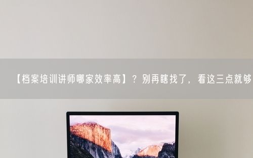 【档案培训讲师哪家效率高】？别再瞎找了，看这三点就够了