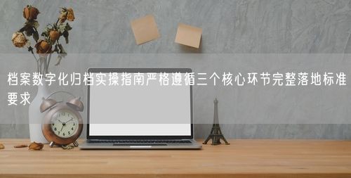 档案数字化归档实操指南严格遵循三个核心环节完整落地标准要求