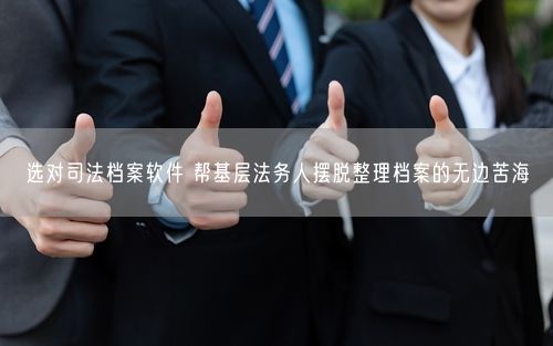 选对司法档案软件 帮基层法务人摆脱整理档案的无边苦海