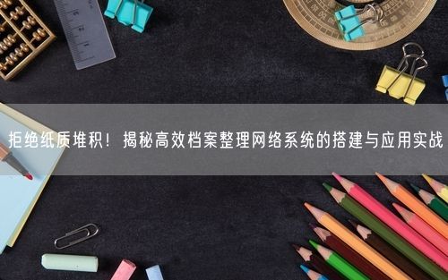拒绝纸质堆积!揭秘高效档案整理网络系统的搭建与应用实战