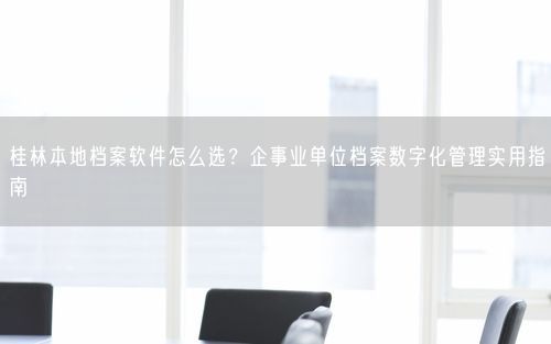 桂林本地档案软件怎么选?企事业单位档案数字化管理实用指南