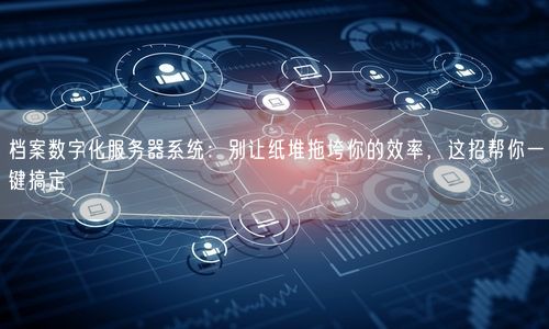 档案数字化服务器系统：别让纸堆拖垮你的效率，这招帮你一键搞定