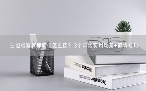 日照档案管理软件怎么选?3个本地实用场景+避坑技巧